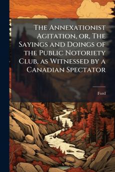 The Annexationist Agitation or The Sayings and Doings of the Public Notoriety Club as Witnessed by a Canadian Spectator