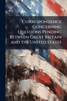 Correspondence Concerning Questions Pending Between Great Britain and the United States