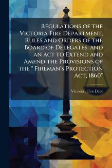 Regulations of the Victoria Fire Department Rules and Orders of the Board of Delegates and an act to Extend and Amend the Provisions of the  Fireman's Protection Act 1860