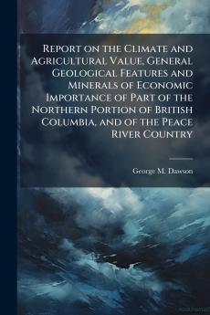 Report on the Climate and Agricultural Value General Geological Features and Minerals of Economic Importance of Part of the Northern Portion of British Columbia and of the Peace River Country
