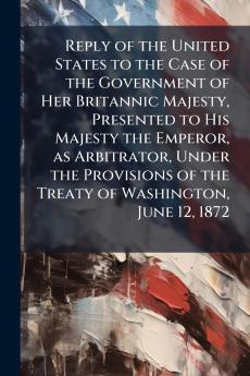 Reply of the United States to the Case of the Government of Her Britannic Majesty Presented to His Majesty the Emperor as Arbitrator Under the Provisions of the Treaty of Washington June 12 1872