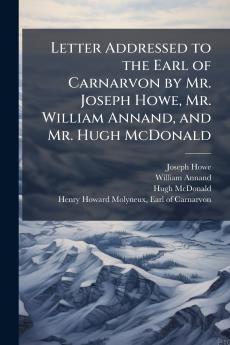 Letter Addressed to the Earl of Carnarvon by Mr. Joseph Howe Mr. William Annand and Mr. Hugh McDonald