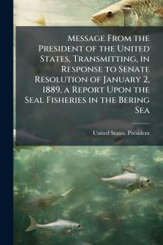 Message From the President of the United States Transmitting in Response to Senate Resolution of January 2 1889 a Report Upon the Seal Fisheries in the Bering Sea
