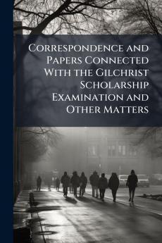 Correspondence and Papers Connected With the Gilchrist Scholarship Examination and Other Matters