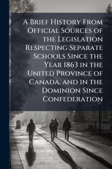 A Brief History From Official Sources of the Legislation Respecting Separate Schools Since the Year 1863 in the United Province of Canada and in the Dominion Since Confederation