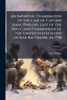 An Impartial Examination of the Case of Captain Isaac Phillips Late of the Navy and Commander of the United States Sloop of war Baltimore in 1798; Volume 2