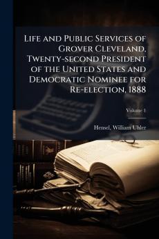 Life and Public Services of Grover Cleveland Twenty-second President of the United States and Democratic Nominee for Re-election 1888; Volume 1