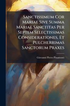 Sanctissimum Cor Mariae Sive Summa Mariae Sanctitas Per Septem Selectissimas Considerationes Et Pulcherrimas Sanctorum Praxes