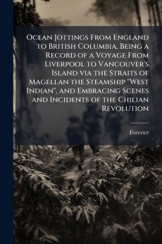 Ocean Jottings From England to British Columbia Being a Record of a Voyage From Liverpool to Vancouver's Island via the Straits of Magellan the Steamship West Indian and Embracing Scenes and Incidents of the Chilian Revolution