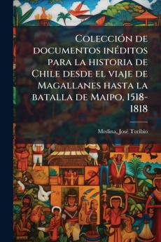 Colección de documentos inéditos para la historia de Chile desde el viaje de Magallanes hasta la batalla de Maipo 1518-1818