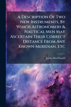 A Description Of Two New Instruments By Which Astronomers & Nautical Men May Ascertain Their Correct Distance From Any Known Meridian Etc
