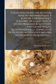 Collection ov recveil de divers traictez mathematiqves. A sçauoir; d'arithmetiqve d'algebre de la solution de diuers problemes & questions tant geometriques qu'astronomiques. Comme aussi de plusieurs moyens pour mesurer toutes sortes de quantitez...