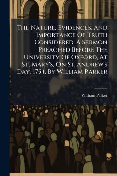 The Nature Evidences And Importance Of Truth Considered. A Sermon Preached Before The University Of Oxford At St. Mary's On St. Andrew's Day 1754. By William Parker