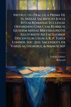 Instructio Practica Prima De Ss. Missae Sacrificio Juxta Ritum Romanae Ecclesiae Offerendo Unà Cum Rubricis Ejusdem Missae Brevibus Notis Illustratis Ad Faciliorem Discentium Usum À R. P. Tobia Lohner Soc. Jesu Sacerdote Ex Varijs Authoribus & Manuscrip