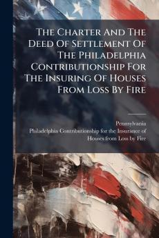 The Charter And The Deed Of Settlement Of The Philadelphia Contributionship For The Insuring Of Houses From Loss By Fire