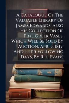 A Catalogue Of The Valuable Library Of James Edwards. Also His Collection Of Fine Greek Vases. Which Will Be Sold By Auction Apr. 5 1815 And The 5 Following Days By R.h. Evans
