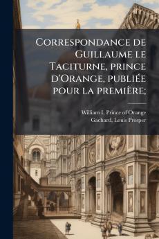 Correspondance de Guillaume le Taciturne prince d'Orange publiée pour la première;