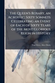 The Queen's Rosary an Acrostic; Sixty Sonnets Celebrating an Event of Each of Sixty Years of the Most Glorious Reign in History