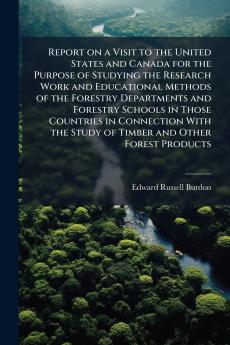 Report on a Visit to the United States and Canada for the Purpose of Studying the Research Work and Educational Methods of the Forestry Departments and Forestry Schools in Those Countries in Connection With the Study of Timber and Other Forest Products