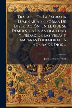 Tratado De La Sagrada Luminaria En Forma De Disertación En El Que Se Demuestra La Antigüedad Y Piedad De Las Velas Y Lámparas Encendidas A Honra De Dios ...