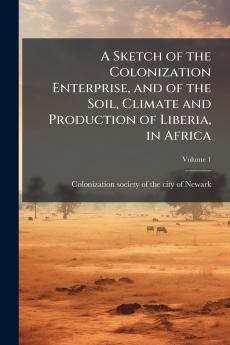 A Sketch of the Colonization Enterprise and of the Soil Climate and Production of Liberia in Africa; Volume 1