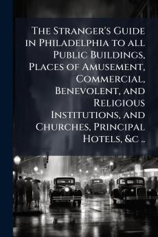 The Stranger's Guide in Philadelphia to all Public Buildings Places of Amusement Commercial Benevolent and Religious Institutions and Churches Principal Hotels &c ..