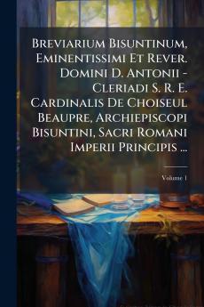 Breviarium Bisuntinum Eminentissimi Et Rever. Domini D. Antonii - Cleriadi S. R. E. Cardinalis De Choiseul Beaupre Archiepiscopi Bisuntini Sacri Romani Imperii Principis ...