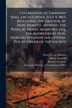 Celebration at Tammany Hall on Saturday July 4 1863. Including the Oration by Hon. Henry C. Murphy the Poem by Henry Morford esq. the Addresses by Hon. Horatio Seymour and Others. Pub. by Order of the Society