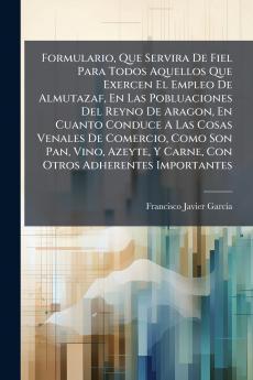 Formulario Que Servira De Fiel Para Todos Aquellos Que Exercen El Empleo De Almutazaf En Las Pobluaciones Del Reyno De Aragon En Cuanto Conduce A Las Cosas Venales De Comercio Como Son Pan Vino Azeyte Y Carne Con Otros Adherentes Importantes