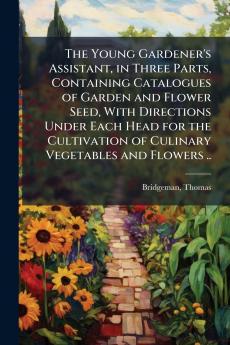 The Young Gardener's Assistant in Three Parts Containing Catalogues of Garden and Flower Seed With Directions Under Each Head for the Cultivation of Culinary Vegetables and Flowers ..