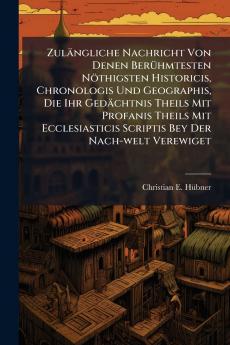 Zulängliche Nachricht Von Denen Berühmtesten Nöthigsten Historicis Chronologis Und Geographis Die Ihr Gedächtnis Theils Mit Profanis Theils Mit Ecclesiasticis Scriptis Bey Der Nach-welt Verewiget