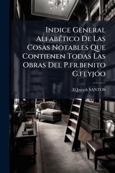 Indice General Alfabético De Las Cosas Notables Que Contienen Todas Las Obras Del P.fr.benito G.feyjóo