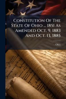 Constitution Of The State Of Ohio ... 1851 As Amended Oct. 9 1883 And Oct. 13 1885