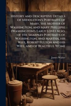 History and Descriptive Details of Middleton's Portraits of Mary the Mother of Washington and Mary Phillipse (Washington's Early Love) Also of the Sharples Portraits of Washington and Martha his Wife Robert Fulton and his Wife and of Beautiful Wome