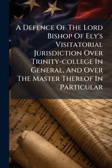 A Defence Of The Lord Bishop Of Ely's Visitatorial Jurisdiction Over Trinity-college In General And Over The Master Thereof In Particular