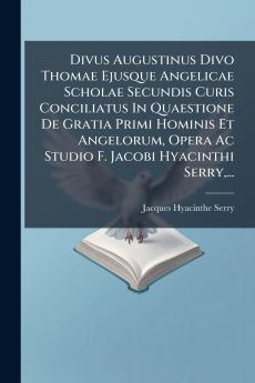Divus Augustinus Divo Thomae Ejusque Angelicae Scholae Secundis Curis Conciliatus In Quaestione De Gratia Primi Hominis Et Angelorum Opera Ac Studio F. Jacobi Hyacinthi Serry...