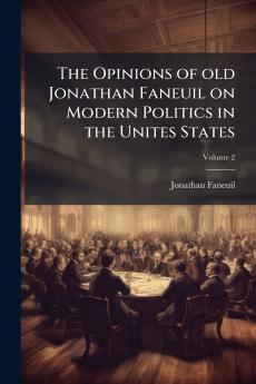 The Opinions of old Jonathan Faneuil on Modern Politics in the Unites States; Volume 2