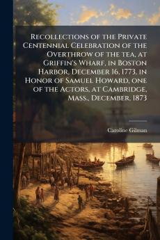 Recollections of the Private Centennial Celebration of the Overthrow of the tea at Griffin's Wharf in Boston Harbor December 16 1773 in Honor of Samuel Howard one of the Actors at Cambridge Mass. December 1873