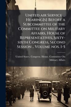 United air Service ... Hearing[s] Before a Subcommittee of the Committee on Military Affairs House of Representatives Sixty-sixth Congress Second Session .. Volume nos. 1-5