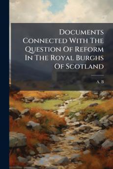Documents Connected With The Question Of Reform In The Royal Burghs Of Scotland