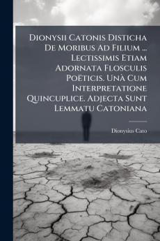 Dionysii Catonis Disticha De Moribus Ad Filium ... Lectissimis Etiam Adornata Flosculis Poëticis. Unà Cum Interpretatione Quincuplice. Adjecta Sunt Lemmatu Catoniana