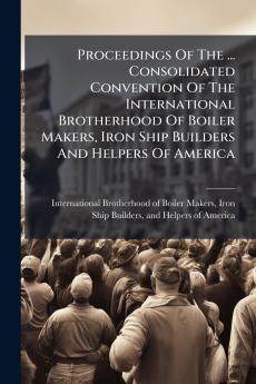 Proceedings Of The ... Consolidated Convention Of The International Brotherhood Of Boiler Makers Iron Ship Builders And Helpers Of America