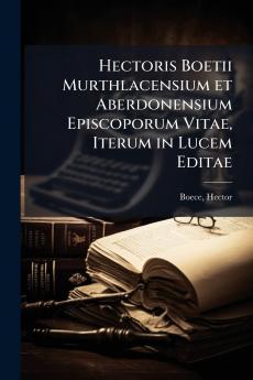 Hectoris Boetii Murthlacensium et Aberdonensium Episcoporum Vitae Iterum in Lucem Editae