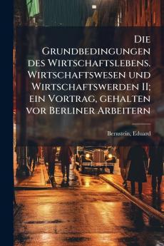 Die Grundbedingungen des Wirtschaftslebens. Wirtschaftswesen und Wirtschaftswerden II; ein Vortrag gehalten vor Berliner Arbeitern