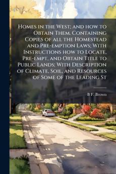 Homes in the West; and how to Obtain Them. Containing Copies of all the Homestead and Pre-emption Laws; With Instructions how to Locate Pre-empt and Obtain Title to Public Lands; With Description of Climate Soil and Resources of Some of the Leading St