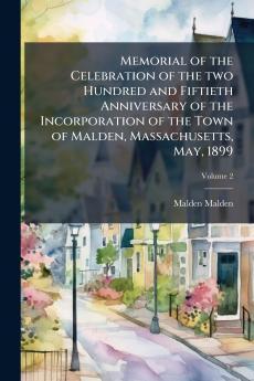 Memorial of the Celebration of the two Hundred and Fiftieth Anniversary of the Incorporation of the Town of Malden Massachusetts May 1899; Volume 2