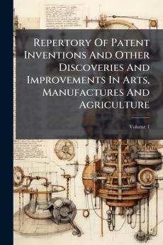 Repertory Of Patent Inventions And Other Discoveries And Improvements In Arts Manufactures And Agriculture; Volume 1
