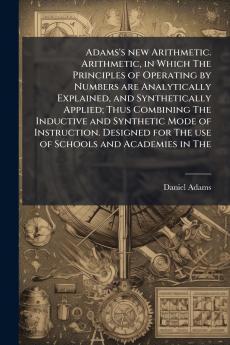 Adams's new Arithmetic. Arithmetic in Which The Principles of Operating by Numbers are Analytically Explained and Synthetically Applied; Thus Combining The Inductive and Synthetic Mode of Instruction. Designed for The use of Schools and Academies in The