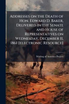 Addresses on the Death of Hon. Edward D. Baker Delivered in the Senate and House of Representatives on Wednesday December 11 1861 [electronic Resource]