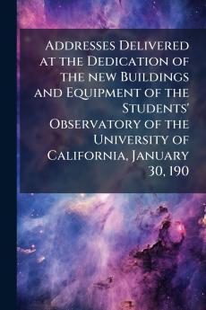 Addresses Delivered at the Dedication of the new Buildings and Equipment of the Students' Observatory of the University of California January 30 190